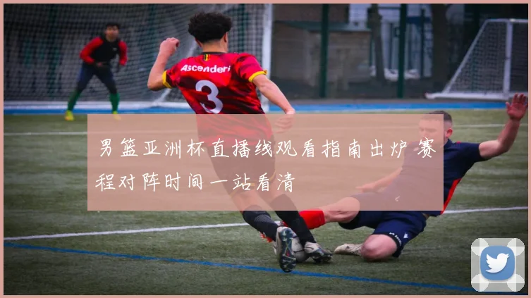 男篮亚洲杯直播线观看指南出炉 赛程对阵时间一站看清