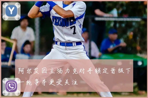 阿尔艾因主场力克对手锁定晋级下一轮争夺更受关注