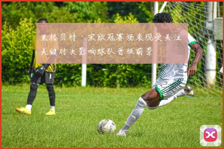 里格贝特·宋欧冠赛场表现受关注 关键对决影响球队晋级前景