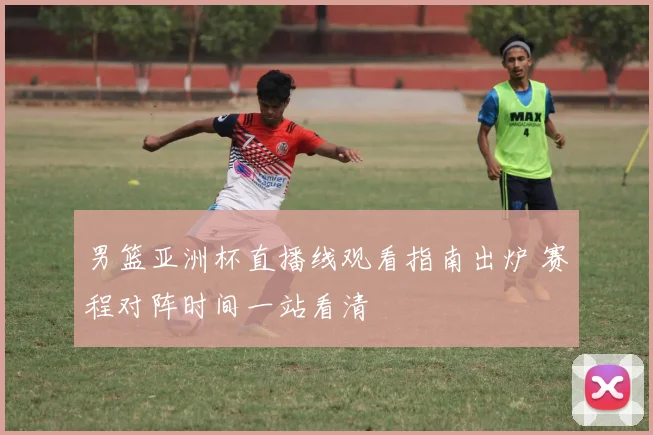 男篮亚洲杯直播线观看指南出炉 赛程对阵时间一站看清