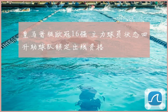 皇马晋级欧冠16强 主力球员状态回升助球队锁定出线资格