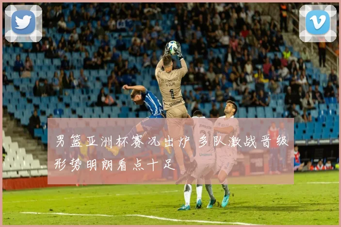 男篮亚洲杯赛况出炉 多队激战晋级形势明朗看点十足