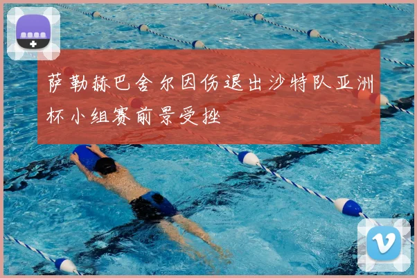 萨勒赫巴舍尔因伤退出沙特队亚洲杯小组赛前景受挫