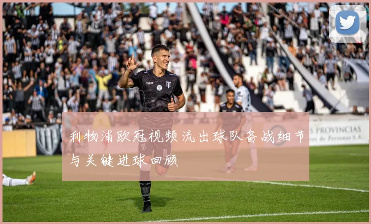 利物浦欧冠视频流出球队备战细节与关键进球回顾