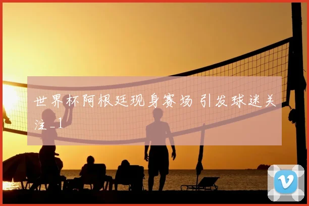 世界杯阿根廷现身赛场 引发球迷关注_1