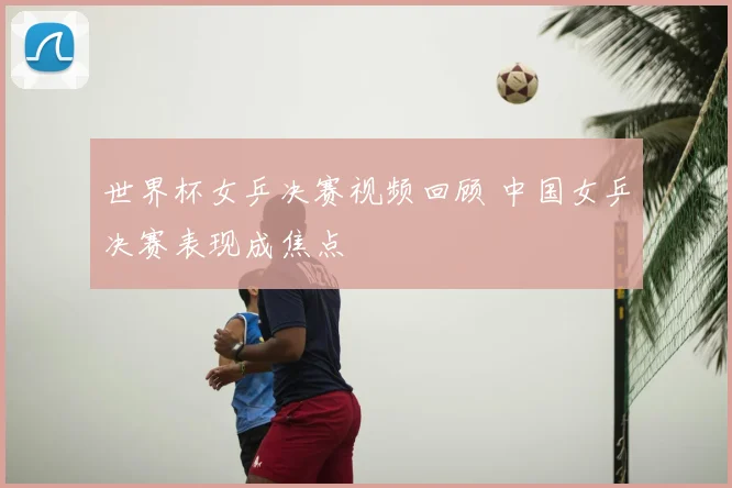 世界杯女乒决赛视频回顾 中国女乒决赛表现成焦点