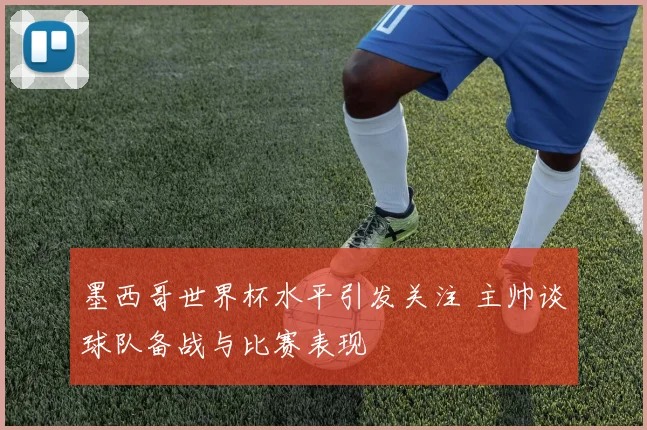 墨西哥世界杯水平引发关注 主帅谈球队备战与比赛表现