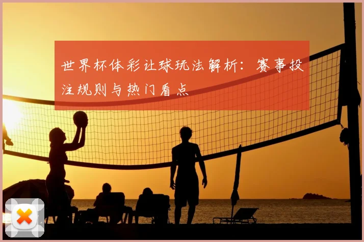 世界杯体彩让球玩法解析：赛事投注规则与热门看点