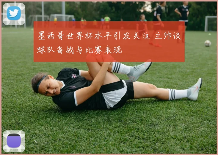 墨西哥世界杯水平引发关注 主帅谈球队备战与比赛表现