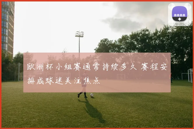 欧洲杯小组赛通常持续多久 赛程安排成球迷关注焦点