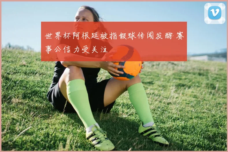 世界杯阿根廷被指假球传闻发酵 赛事公信力受关注